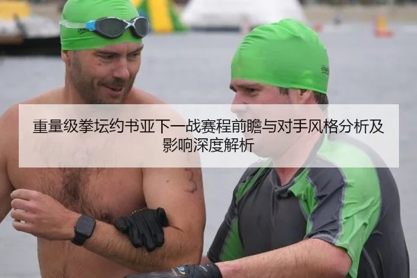重量级拳坛约书亚下一战赛程前瞻与对手风格分析及影响深度解析